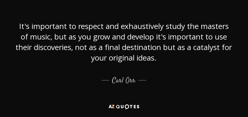 It's important to respect and exhaustively study the masters of music, but as you grow and develop it's important to use their discoveries, not as a final destination but as a catalyst for your original ideas. - Carl Orr