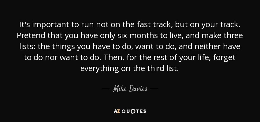 It's important to run not on the fast track, but on your track. Pretend that you have only six months to live, and make three lists: the things you have to do, want to do, and neither have to do nor want to do. Then, for the rest of your life, forget everything on the third list. - Mike Davies