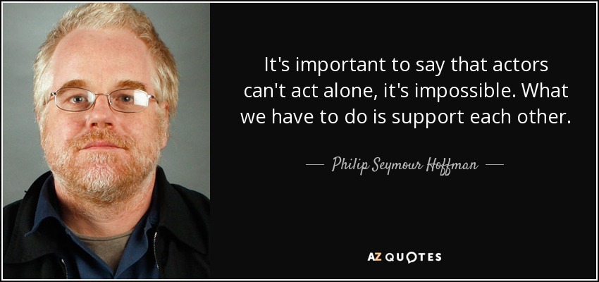 It's important to say that actors can't act alone, it's impossible. What we have to do is support each other. - Philip Seymour Hoffman