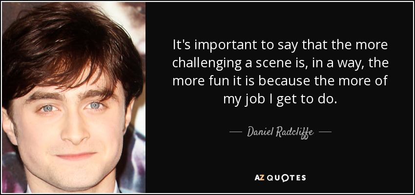 It's important to say that the more challenging a scene is, in a way, the more fun it is because the more of my job I get to do. - Daniel Radcliffe