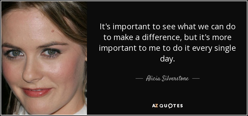 It's important to see what we can do to make a difference, but it's more important to me to do it every single day. - Alicia Silverstone