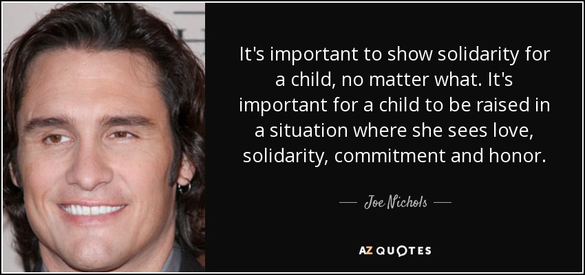 It's important to show solidarity for a child, no matter what. It's important for a child to be raised in a situation where she sees love, solidarity, commitment and honor. - Joe Nichols