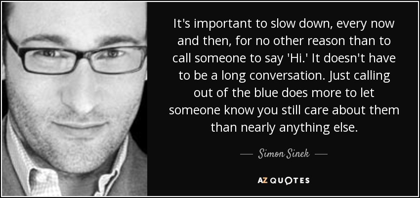 It's important to slow down, every now and then, for no other reason than to call someone to say 'Hi.' It doesn't have to be a long conversation. Just calling out of the blue does more to let someone know you still care about them than nearly anything else. - Simon Sinek