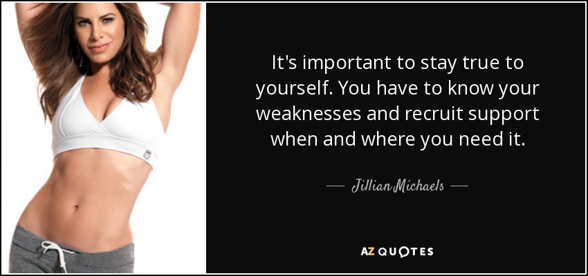 It's important to stay true to yourself. You have to know your weaknesses and recruit support when and where you need it. - Jillian Michaels