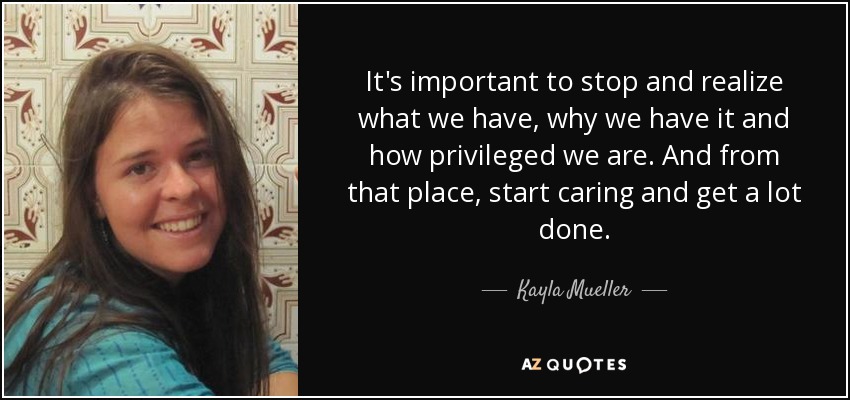 It's important to stop and realize what we have, why we have it and how privileged we are. And from that place, start caring and get a lot done. - Kayla Mueller