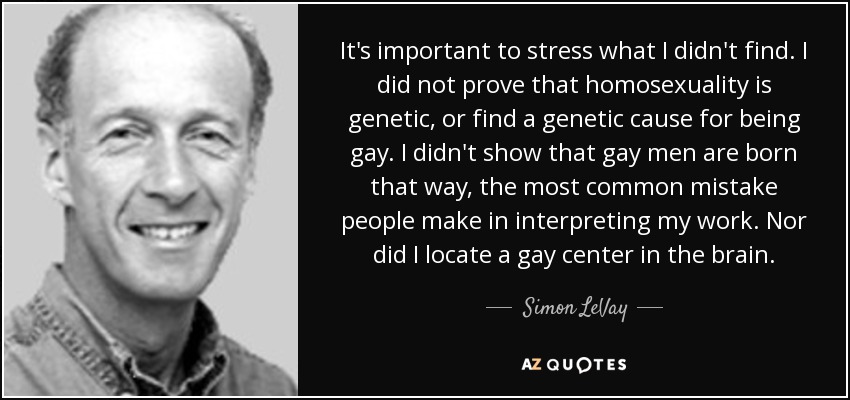 It's important to stress what I didn't find. I did not prove that homosexuality is genetic, or find a genetic cause for being gay. I didn't show that gay men are born that way, the most common mistake people make in interpreting my work. Nor did I locate a gay center in the brain. - Simon LeVay