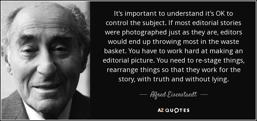 It's important to understand it's OK to control the subject. If most editorial stories were photographed just as they are, editors would end up throwing most in the waste basket. You have to work hard at making an editorial picture. You need to re-stage things, rearrange things so that they work for the story, with truth and without lying. - Alfred Eisenstaedt