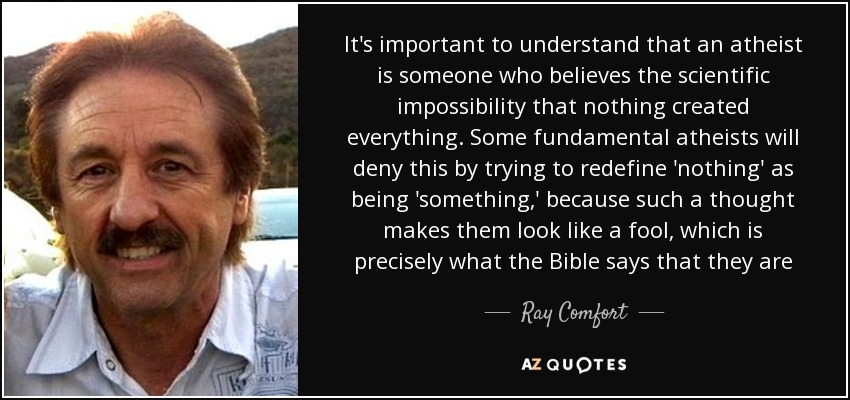 It's important to understand that an atheist is someone who believes the scientific impossibility that nothing created everything. Some fundamental atheists will deny this by trying to redefine 'nothing' as being 'something,' because such a thought makes them look like a fool, which is precisely what the Bible says that they are - Ray Comfort