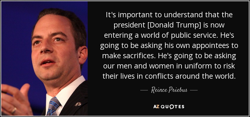 It's important to understand that the president [Donald Trump] is now entering a world of public service. He's going to be asking his own appointees to make sacrifices. He's going to be asking our men and women in uniform to risk their lives in conflicts around the world. - Reince Priebus
