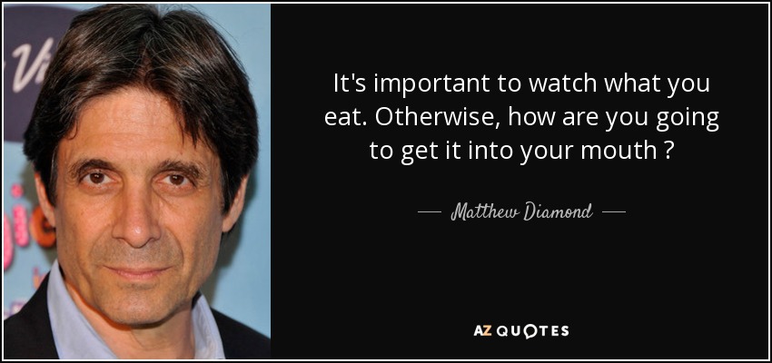 It's important to watch what you eat. Otherwise, how are you going to get it into your mouth ? - Matthew Diamond