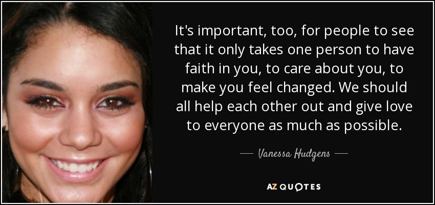It's important, too, for people to see that it only takes one person to have faith in you, to care about you, to make you feel changed. We should all help each other out and give love to everyone as much as possible. - Vanessa Hudgens