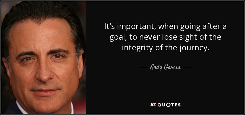 It's important, when going after a goal, to never lose sight of the integrity of the journey. - Andy Garcia