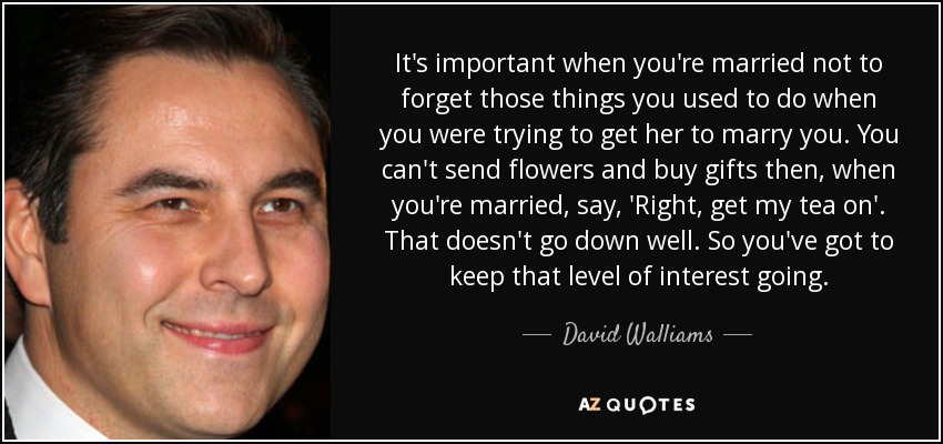 It's important when you're married not to forget those things you used to do when you were trying to get her to marry you. You can't send flowers and buy gifts then, when you're married, say, 'Right, get my tea on'. That doesn't go down well. So you've got to keep that level of interest going. - David Walliams