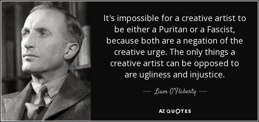 It's impossible for a creative artist to be either a Puritan or a Fascist, because both are a negation of the creative urge. The only things a creative artist can be opposed to are ugliness and injustice. - Liam O'Flaherty