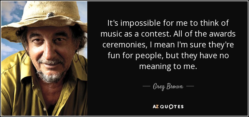 It's impossible for me to think of music as a contest. All of the awards ceremonies, I mean I'm sure they're fun for people, but they have no meaning to me. - Greg Brown
