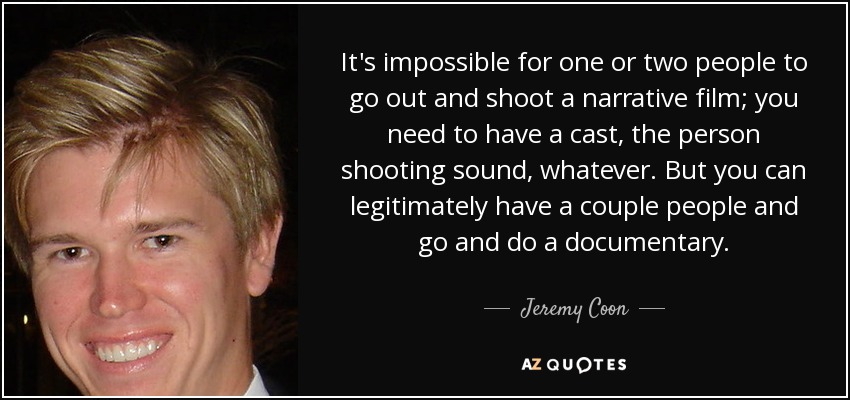 It's impossible for one or two people to go out and shoot a narrative film; you need to have a cast, the person shooting sound, whatever. But you can legitimately have a couple people and go and do a documentary. - Jeremy Coon