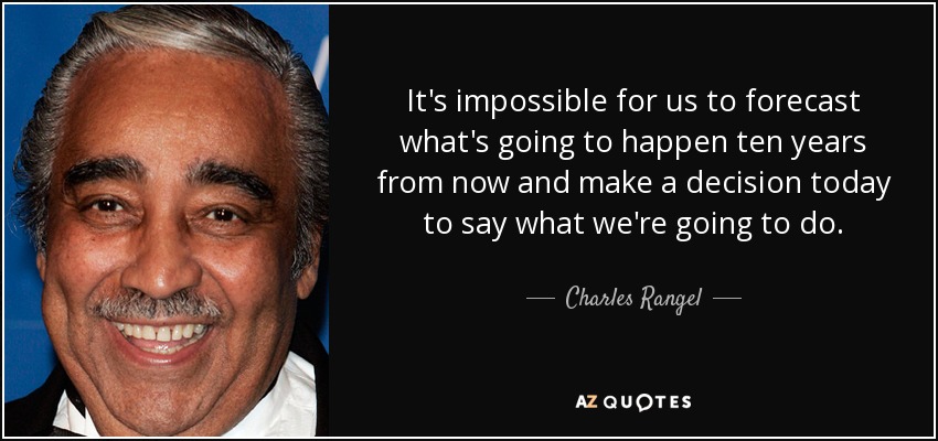 It's impossible for us to forecast what's going to happen ten years from now and make a decision today to say what we're going to do. - Charles Rangel