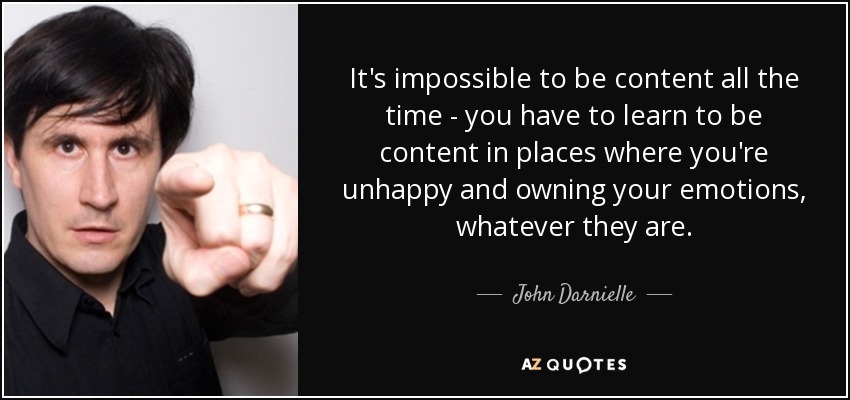 It's impossible to be content all the time - you have to learn to be content in places where you're unhappy and owning your emotions, whatever they are. - John Darnielle