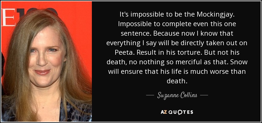 It's impossible to be the Mockingjay. Impossible to complete even this one sentence. Because now I know that everything I say will be directly taken out on Peeta. Result in his torture. But not his death, no nothing so merciful as that. Snow will ensure that his life is much worse than death. - Suzanne Collins