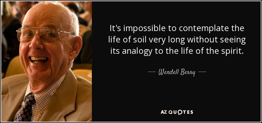 It's impossible to contemplate the life of soil very long without seeing its analogy to the life of the spirit. - Wendell Berry