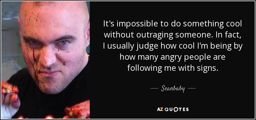 It's impossible to do something cool without outraging someone. In fact, I usually judge how cool I'm being by how many angry people are following me with signs. - Seanbaby