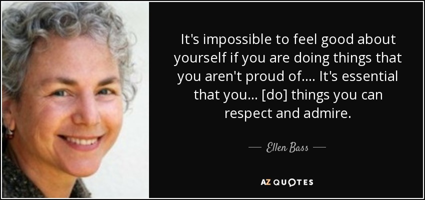 It's impossible to feel good about yourself if you are doing things that you aren't proud of. . . . It's essential that you . . . [do] things you can respect and admire. - Ellen Bass