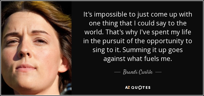 It's impossible to just come up with one thing that I could say to the world. That's why I've spent my life in the pursuit of the opportunity to sing to it. Summing it up goes against what fuels me. - Brandi Carlile