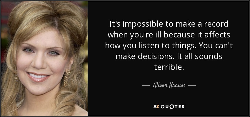 It's impossible to make a record when you're ill because it affects how you listen to things. You can't make decisions. It all sounds terrible. - Alison Krauss