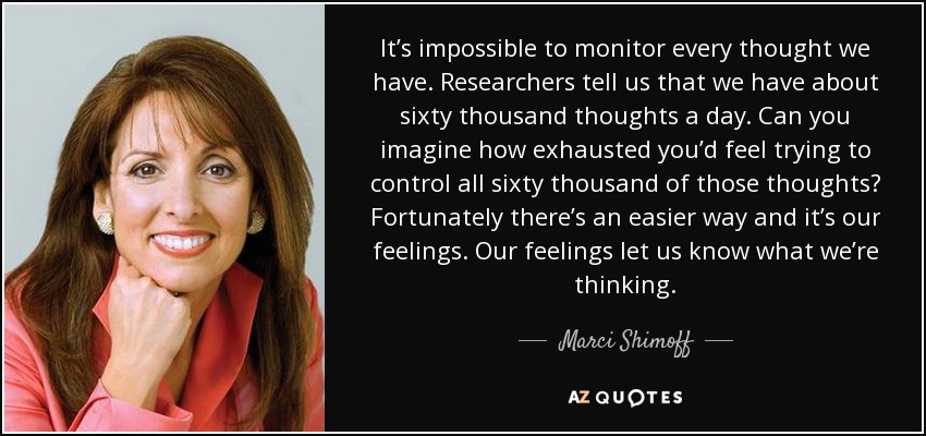 It’s impossible to monitor every thought we have. Researchers tell us that we have about sixty thousand thoughts a day. Can you imagine how exhausted you’d feel trying to control all sixty thousand of those thoughts? Fortunately there’s an easier way and it’s our feelings. Our feelings let us know what we’re thinking. - Marci Shimoff