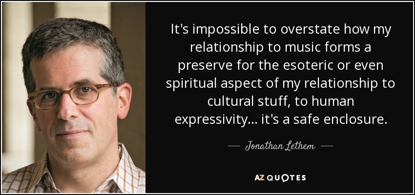 It's impossible to overstate how my relationship to music forms a preserve for the esoteric or even spiritual aspect of my relationship to cultural stuff, to human expressivity... it's a safe enclosure. - Jonathan Lethem