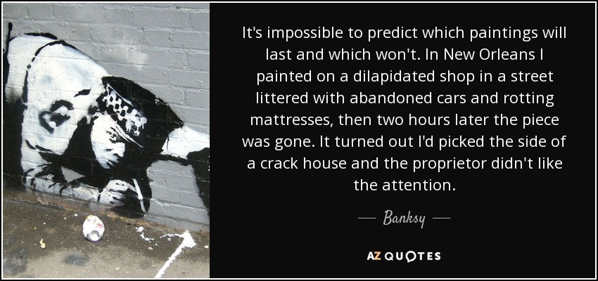 It's impossible to predict which paintings will last and which won't. In New Orleans I painted on a dilapidated shop in a street littered with abandoned cars and rotting mattresses, then two hours later the piece was gone. It turned out I'd picked the side of a crack house and the proprietor didn't like the attention. - Banksy