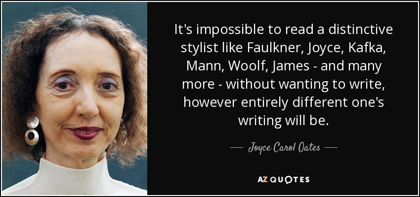 It's impossible to read a distinctive stylist like Faulkner, Joyce, Kafka, Mann, Woolf, James - and many more - without wanting to write, however entirely different one's writing will be. - Joyce Carol Oates