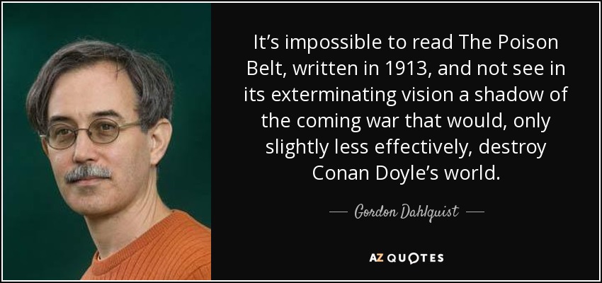 It’s impossible to read The Poison Belt, written in 1913, and not see in its exterminating vision a shadow of the coming war that would, only slightly less effectively, destroy Conan Doyle’s world. - Gordon Dahlquist
