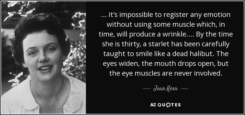 ... it's impossible to register any emotion without using some muscle which, in time, will produce a wrinkle. ... By the time she is thirty, a starlet has been carefully taught to smile like a dead halibut. The eyes widen, the mouth drops open, but the eye muscles are never involved. - Jean Kerr