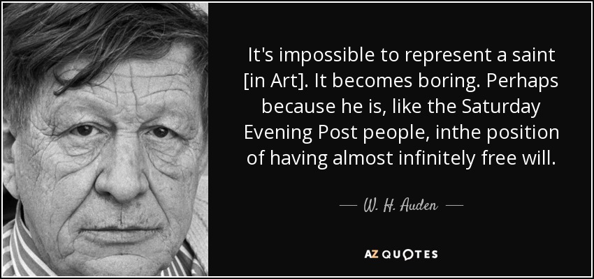 It's impossible to represent a saint [in Art]. It becomes boring. Perhaps because he is, like the Saturday Evening Post people, inthe position of having almost infinitely free will. - W. H. Auden