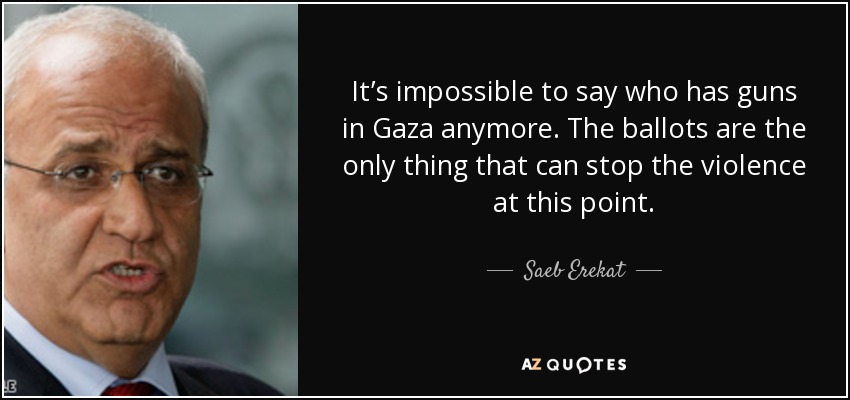 It’s impossible to say who has guns in Gaza anymore. The ballots are the only thing that can stop the violence at this point. - Saeb Erekat