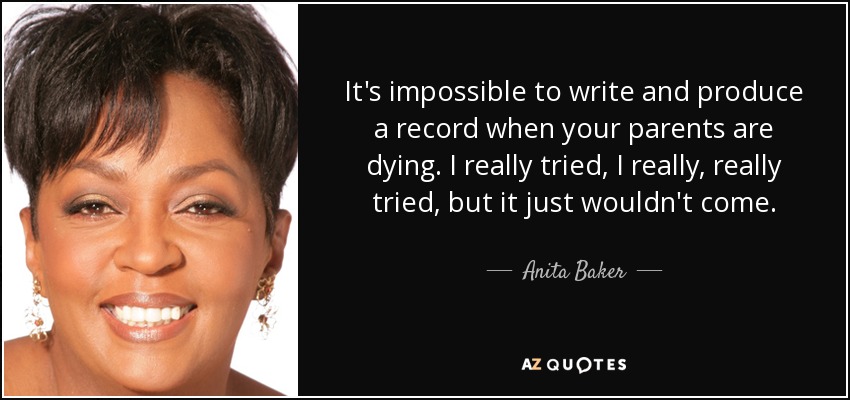 It's impossible to write and produce a record when your parents are dying. I really tried, I really, really tried, but it just wouldn't come. - Anita Baker