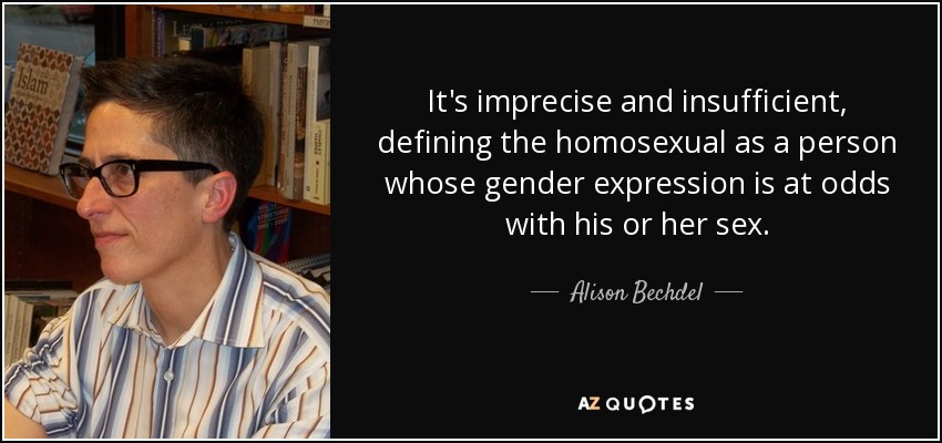 It's imprecise and insufficient, defining the homosexual as a person whose gender expression is at odds with his or her sex. - Alison Bechdel