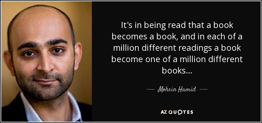 It's in being read that a book becomes a book, and in each of a million different readings a book become one of a million different books . . . - Mohsin Hamid