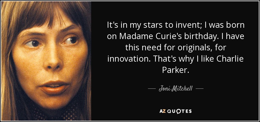 It's in my stars to invent; I was born on Madame Curie's birthday. I have this need for originals, for innovation. That's why I like Charlie Parker. - Joni Mitchell