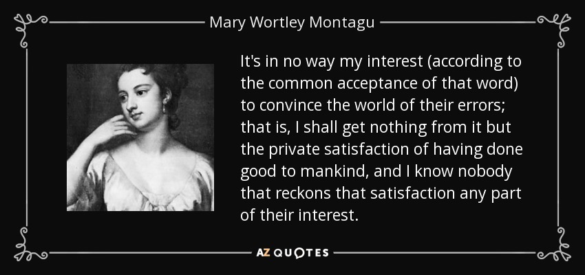 It's in no way my interest (according to the common acceptance of that word) to convince the world of their errors; that is, I shall get nothing from it but the private satisfaction of having done good to mankind, and I know nobody that reckons that satisfaction any part of their interest. - Mary Wortley Montagu