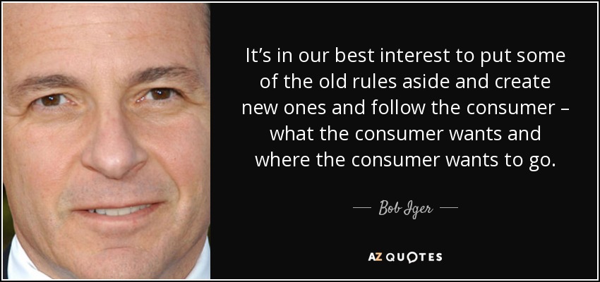 It’s in our best interest to put some of the old rules aside and create new ones and follow the consumer – what the consumer wants and where the consumer wants to go. - Bob Iger