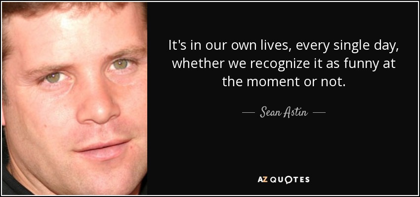 It's in our own lives, every single day, whether we recognize it as funny at the moment or not. - Sean Astin