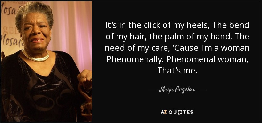 It's in the click of my heels, The bend of my hair, the palm of my hand, The need of my care, 'Cause I'm a woman Phenomenally. Phenomenal woman, That's me. - Maya Angelou