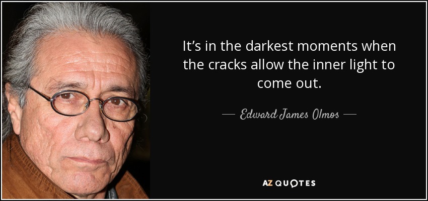 It’s in the darkest moments when the cracks allow the inner light to come out. - Edward James Olmos
