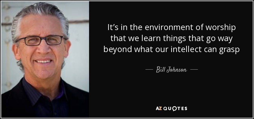 It’s in the environment of worship that we learn things that go way beyond what our intellect can grasp - Bill Johnson
