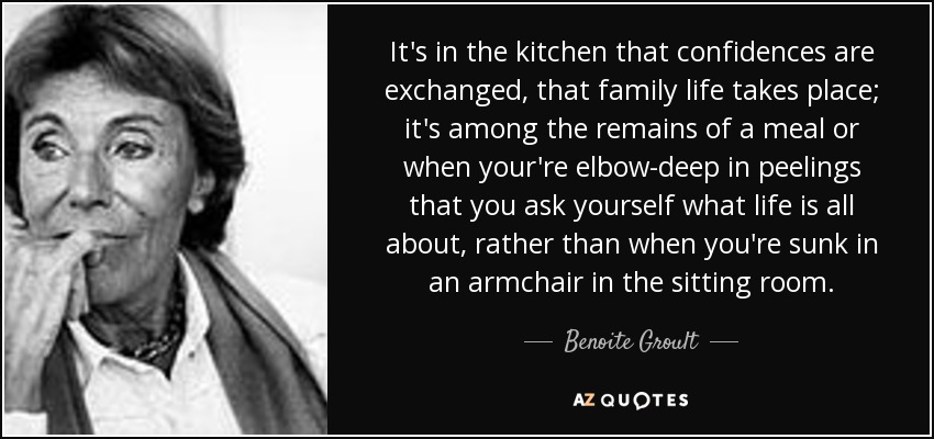 It's in the kitchen that confidences are exchanged, that family life takes place; it's among the remains of a meal or when your're elbow-deep in peelings that you ask yourself what life is all about, rather than when you're sunk in an armchair in the sitting room. - Benoite Groult