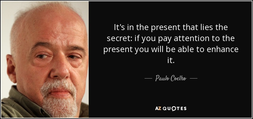 It's in the present that lies the secret: if you pay attention to the present you will be able to enhance it. - Paulo Coelho