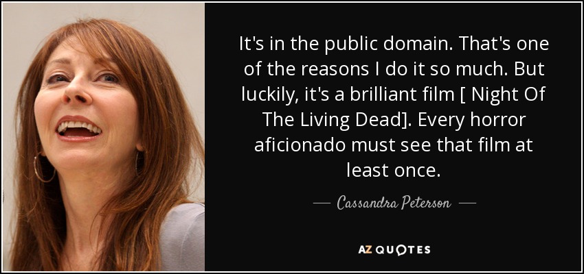 It's in the public domain. That's one of the reasons I do it so much. But luckily, it's a brilliant film [ Night Of The Living Dead]. Every horror aficionado must see that film at least once. - Cassandra Peterson