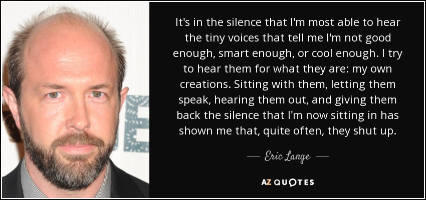 It's in the silence that I'm most able to hear the tiny voices that tell me I'm not good enough, smart enough, or cool enough. I try to hear them for what they are: my own creations. Sitting with them, letting them speak, hearing them out, and giving them back the silence that I'm now sitting in has shown me that, quite often, they shut up. - Eric Lange